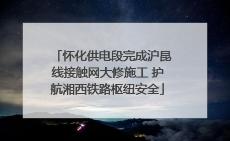 怀化供电段完成沪昆线接触网大修施工 护航湘西铁路枢纽安全